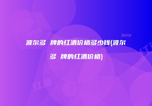 波尔多 牌的红酒价格多少钱(波尔多 牌的红酒价格)