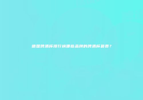德国啤酒杯排行榜哪些品牌的啤酒杯最贵？