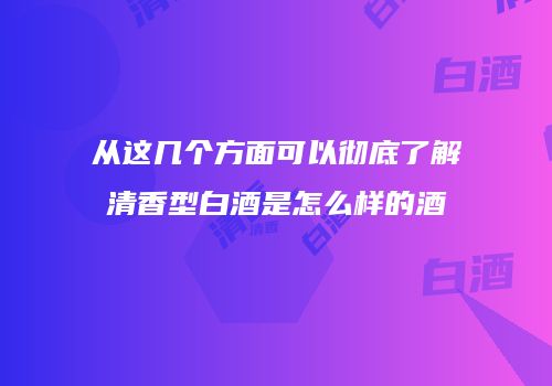 从这几个方面可以彻底了解清香型白酒是怎么样的酒