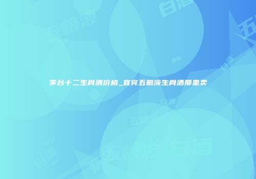 茅台十二生肖酒价格_宜宾五粮液生肖酒那里卖