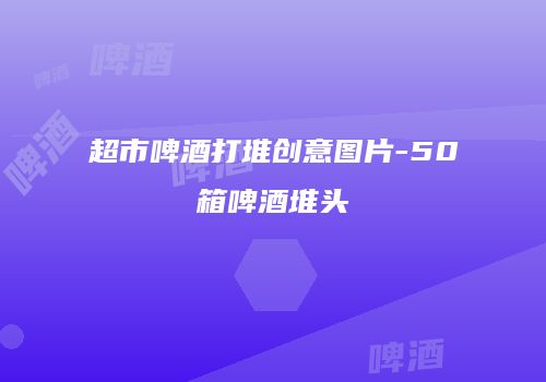 超市啤酒打堆创意图片-50箱啤酒堆头