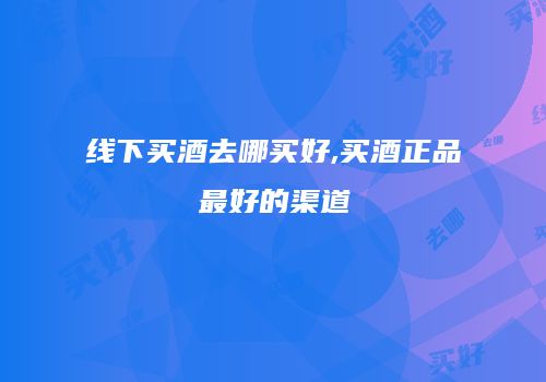 线下买酒去哪买好,买酒正品最好的渠道