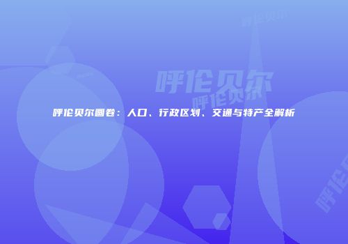 呼伦贝尔画卷：人口、行政区划、交通与特产全解析