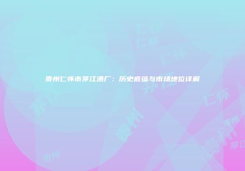 贵州仁怀市茅江酒厂：历史底蕴与市场地位详解