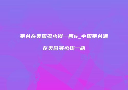 茅台在美国多少钱一瓶6_中国茅台酒在美国多少钱一瓶