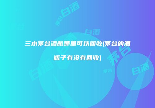 三水茅台酒瓶哪里可以回收(茅台的酒瓶子有没有回收)