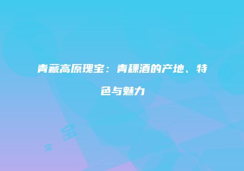 青藏高原瑰宝：青稞酒的产地、特色与魅力