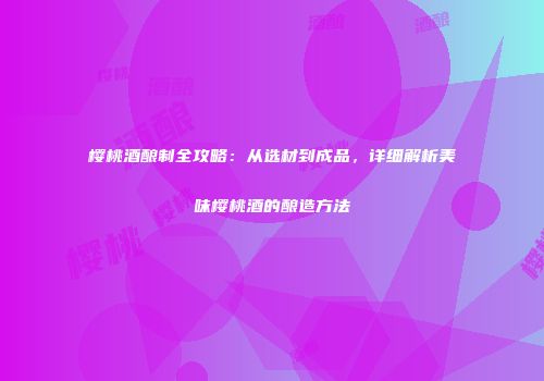 樱桃酒酿制全攻略：从选材到成品，详细解析美味樱桃酒的酿造方法