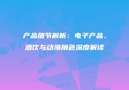 产品细节解析：电子产品、酒饮与动漫角色深度解读