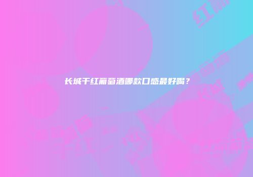 长城干红葡萄酒哪款口感最好喝？