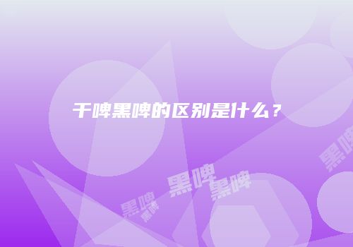 干啤黑啤的区别是什么？