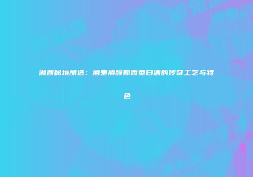湘西秘境酿造：酒鬼酒馥郁香型白酒的传奇工艺与特色