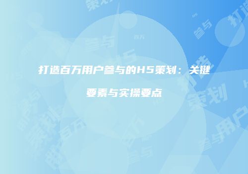 打造百万用户参与的H5策划：关键要素与实操要点