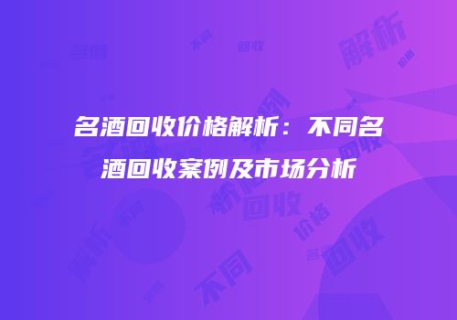 名酒回收价格解析：不同名酒回收案例及市场分析