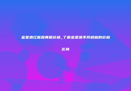 金星酒红瓶和黄瓶价格_了解金星酒不同规格的价格区间