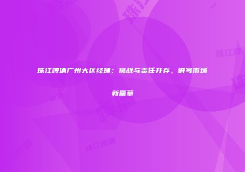 珠江啤酒广州大区经理：挑战与责任并存，谱写市场新篇章