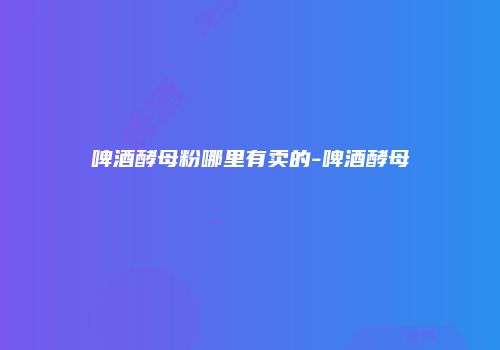 啤酒酵母粉哪里有卖的-啤酒酵母