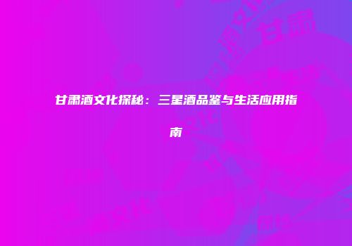 甘肃酒文化探秘：三星酒品鉴与生活应用指南