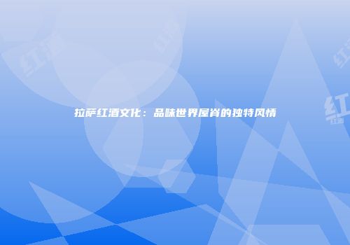 拉萨红酒文化：品味世界屋脊的独特风情
