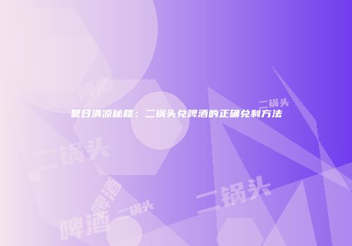 夏日清凉秘籍：二锅头兑啤酒的正确兑制方法