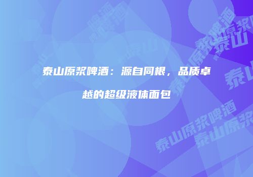 泰山原浆啤酒：源自同根，品质卓越的超级液体面包