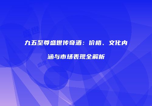九五至尊盛世传奇酒：价格、文化内涵与市场表现全解析