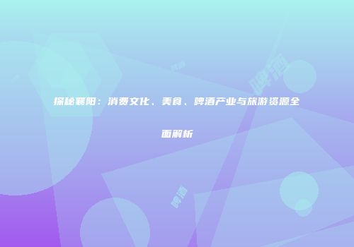 探秘襄阳：消费文化、美食、啤酒产业与旅游资源全面解析