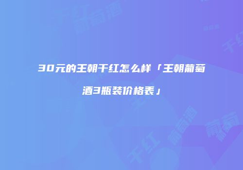 30元的王朝干红怎么样「王朝葡萄酒3瓶装价格表」