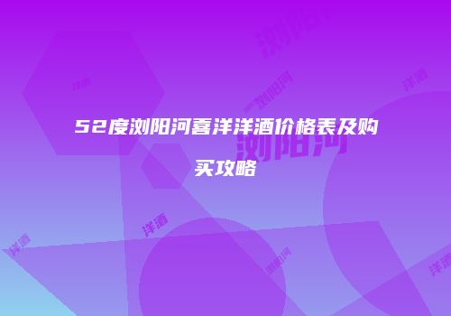 52度浏阳河喜洋洋酒价格表及购买攻略