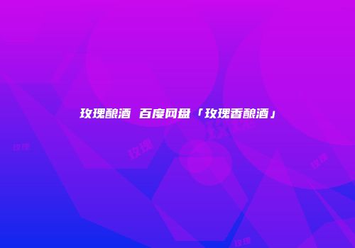 玫瑰酿酒 百度网盘「玫瑰香酿酒」