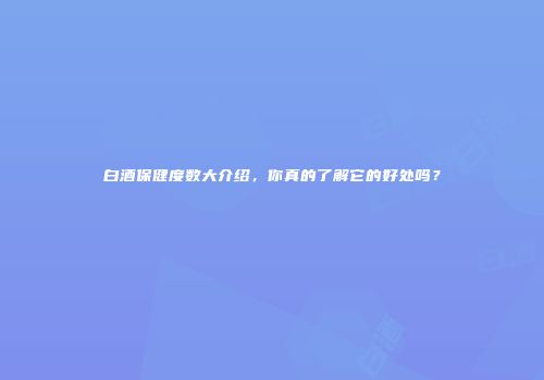 白酒保健度数大介绍，你真的了解它的好处吗？