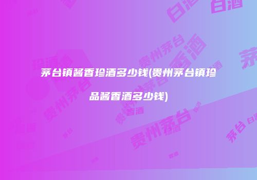 茅台镇酱香珍酒多少钱(贵州茅台镇珍品酱香酒多少钱)