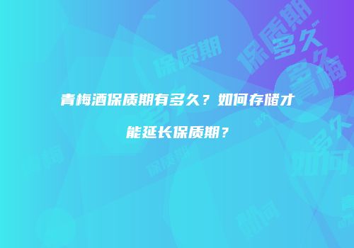 青梅酒保质期有多久？如何存储才能延长保质期？