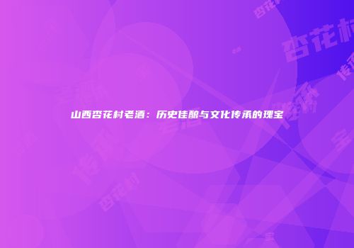 山西杏花村老酒：历史佳酿与文化传承的瑰宝