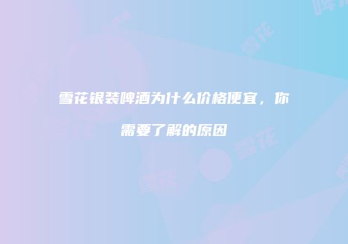雪花银装啤酒为什么价格便宜，你需要了解的原因