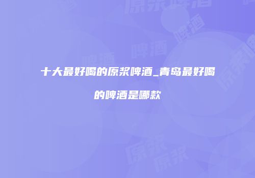 十大最好喝的原浆啤酒_青岛最好喝的啤酒是哪款