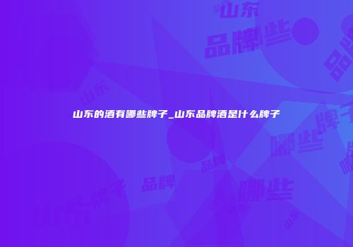 山东的酒有哪些牌子_山东品牌酒是什么牌子
