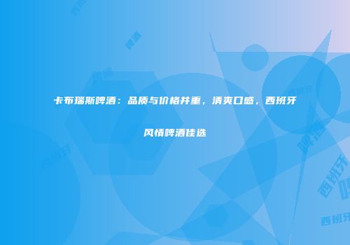 卡布瑞斯啤酒：品质与价格并重，清爽口感，西班牙风情啤酒佳选