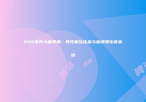 600毫升大瓶啤酒：男性解压佳品与休闲娱乐新选择