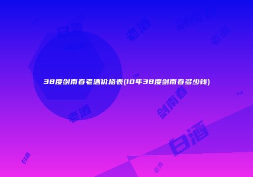 38度剑南春老酒价格表(10年38度剑南春多少钱)