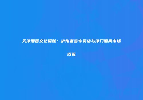 天津酒香文化探秘：泸州老窖专卖店与津门酒类市场概览