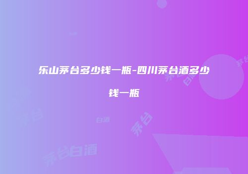 乐山茅台多少钱一瓶-四川茅台酒多少钱一瓶