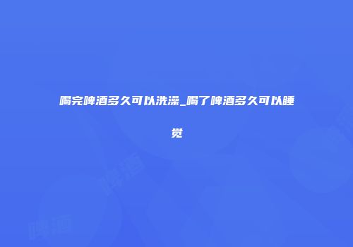 喝完啤酒多久可以洗澡_喝了啤酒多久可以睡觉