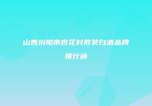 山西汾阳市杏花村散装白酒品牌排行榜