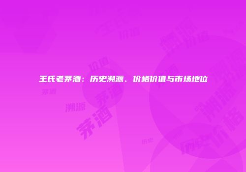 王氏老茅酒：历史溯源、价格价值与市场地位