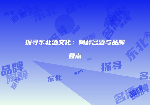 探寻东北酒文化：陶醉名酒与品牌盘点