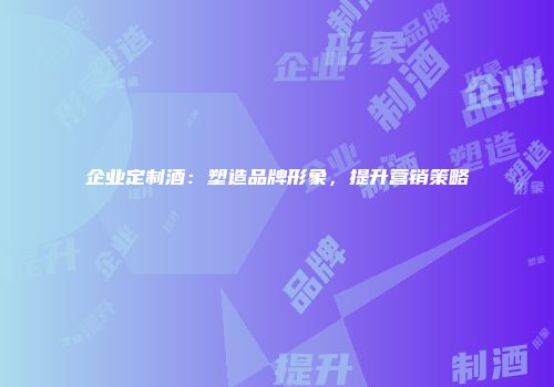 企业定制酒：塑造品牌形象，提升营销策略