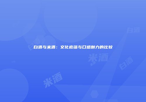 白酒与米酒：文化底蕴与口感魅力的比较