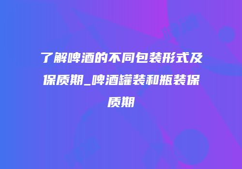 了解啤酒的不同包装形式及保质期_啤酒罐装和瓶装保质期