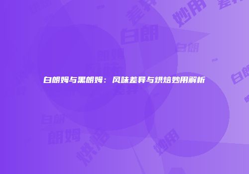白朗姆与黑朗姆：风味差异与烘焙妙用解析